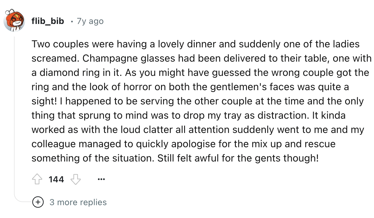 screenshot - flib_bib .7y ago Two couples were having a lovely dinner and suddenly one of the ladies screamed. Champagne glasses had been delivered to their table, one with a diamond ring in it. As you might have guessed the wrong couple got the ring and 